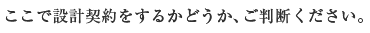 ここで設計契約をするかどうか、ご判断ください。